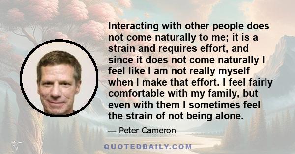 Interacting with other people does not come naturally to me; it is a strain and requires effort, and since it does not come naturally I feel like I am not really myself when I make that effort. I feel fairly comfortable 