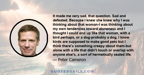 It made me very sad, that question. Sad and defeated. Because I knew she knew why I was thinking about that woman-I was thinking about my own tendencies toward aloneness and I thought I could end up like that woman,