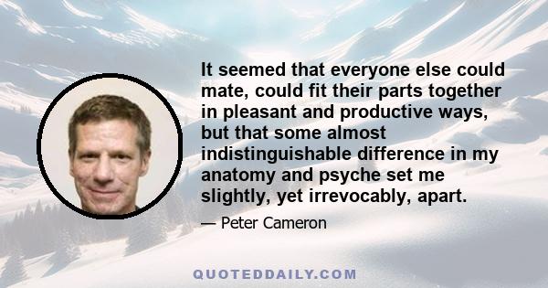 It seemed that everyone else could mate, could fit their parts together in pleasant and productive ways, but that some almost indistinguishable difference in my anatomy and psyche set me slightly, yet irrevocably, apart.