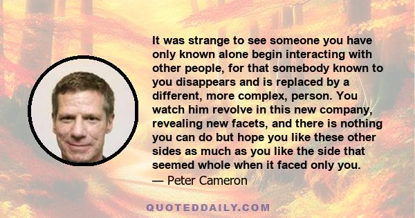 It was strange to see someone you have only known alone begin interacting with other people, for that somebody known to you disappears and is replaced by a different, more complex, person. You watch him revolve in this