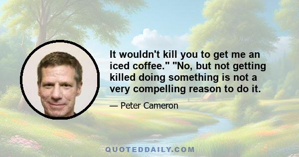 It wouldn't kill you to get me an iced coffee. No, but not getting killed doing something is not a very compelling reason to do it.