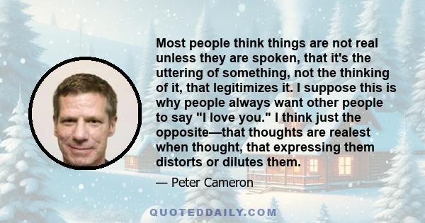 Most people think things are not real unless they are spoken, that it's the uttering of something, not the thinking of it, that legitimizes it. I suppose this is why people always want other people to say I love you. I