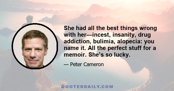 She had all the best things wrong with her—incest, insanity, drug addiction, bulimia, alopecia: you name it. All the perfect stuff for a memoir. She’s so lucky.