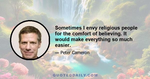 Sometimes I envy religious people for the comfort of believing. It would make everything so much easier.