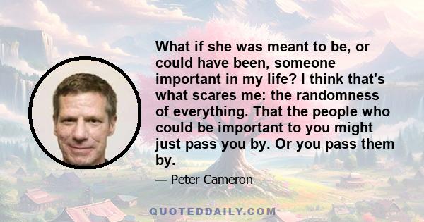 What if she was meant to be, or could have been, someone important in my life? I think that's what scares me: the randomness of everything. That the people who could be important to you might just pass you by. Or you