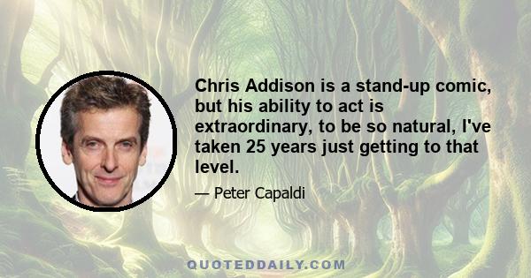 Chris Addison is a stand-up comic, but his ability to act is extraordinary, to be so natural, I've taken 25 years just getting to that level.