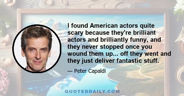 I found American actors quite scary because they're brilliant actors and brilliantly funny, and they never stopped once you wound them up... off they went and they just deliver fantastic stuff.