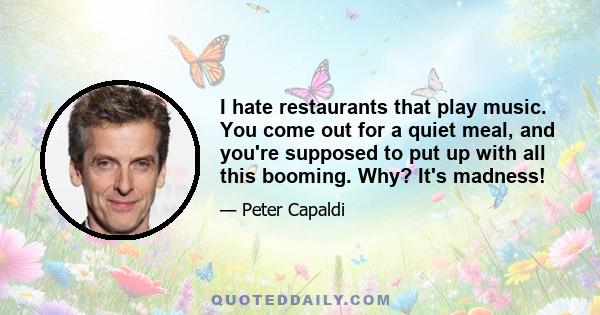 I hate restaurants that play music. You come out for a quiet meal, and you're supposed to put up with all this booming. Why? It's madness!