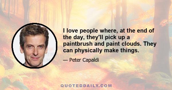 I love people where, at the end of the day, they'll pick up a paintbrush and paint clouds. They can physically make things.