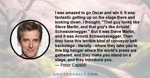 I was amazed to go Oscar and win it. It was fantastic getting up on the stage there and looking down. I thought, That guy looks like Steve Martin, and that guy's like Arnold Schwarzenegger. But it was Steve Martin, and