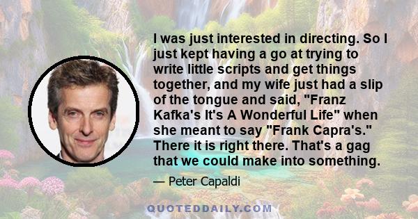 I was just interested in directing. So I just kept having a go at trying to write little scripts and get things together, and my wife just had a slip of the tongue and said, Franz Kafka's It's A Wonderful Life when she