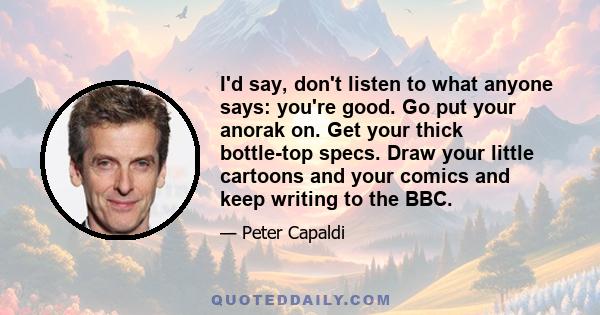 I'd say, don't listen to what anyone says: you're good. Go put your anorak on. Get your thick bottle-top specs. Draw your little cartoons and your comics and keep writing to the BBC.