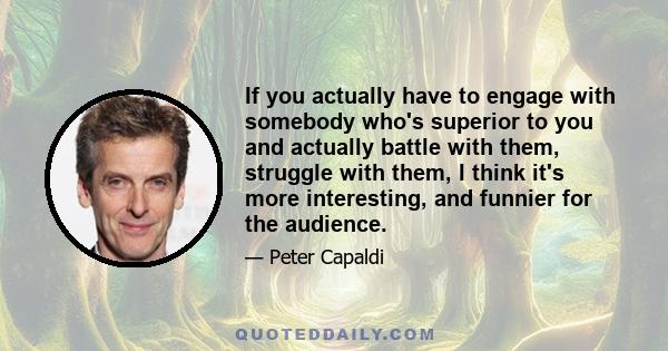 If you actually have to engage with somebody who's superior to you and actually battle with them, struggle with them, I think it's more interesting, and funnier for the audience.