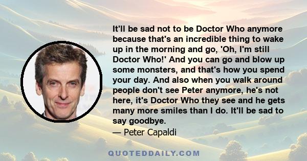 It'll be sad not to be Doctor Who anymore because that's an incredible thing to wake up in the morning and go, 'Oh, I'm still Doctor Who!' And you can go and blow up some monsters, and that's how you spend your day. And 