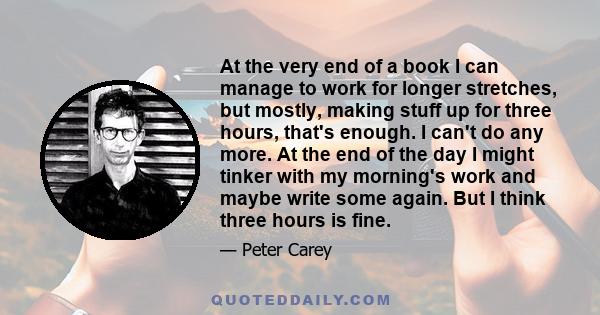 At the very end of a book I can manage to work for longer stretches, but mostly, making stuff up for three hours, that's enough. I can't do any more. At the end of the day I might tinker with my morning's work and maybe 