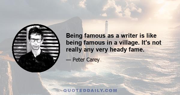 Being famous as a writer is like being famous in a village. It's not really any very heady fame.