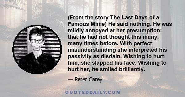 (From the story The Last Days of a Famous Mime) He said nothing. He was mildly annoyed at her presumption: that he had not thought this many, many times before. With perfect misunderstanding she interpreted his