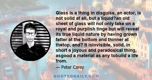 Glass is a thing in disguise, an actor, is not solid at all, but a liquid?an old sheet of glass will not only take on a royal and purplish tinge but will reveal its true liquid nature by having grown fatter at the