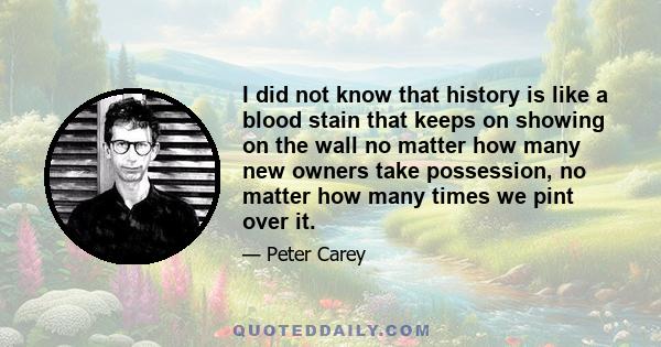 I did not know that history is like a blood stain that keeps on showing on the wall no matter how many new owners take possession, no matter how many times we pint over it.