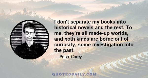 I don't separate my books into historical novels and the rest. To me, they're all made-up worlds, and both kinds are borne out of curiosity, some investigation into the past.