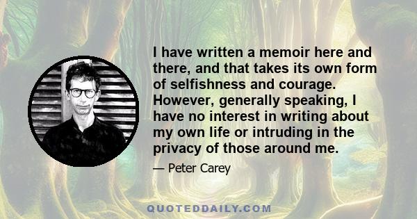 I have written a memoir here and there, and that takes its own form of selfishness and courage. However, generally speaking, I have no interest in writing about my own life or intruding in the privacy of those around me.