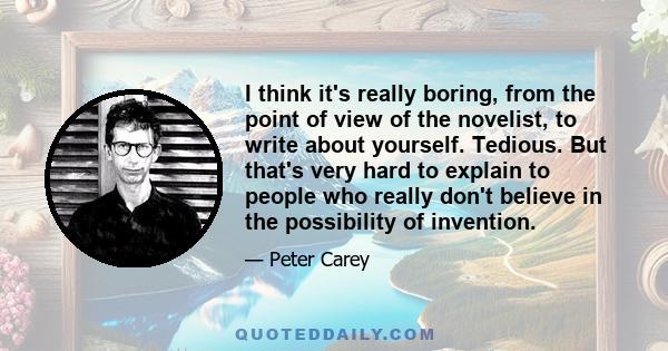 I think it's really boring, from the point of view of the novelist, to write about yourself. Tedious. But that's very hard to explain to people who really don't believe in the possibility of invention.