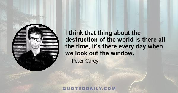 I think that thing about the destruction of the world is there all the time, it's there every day when we look out the window.