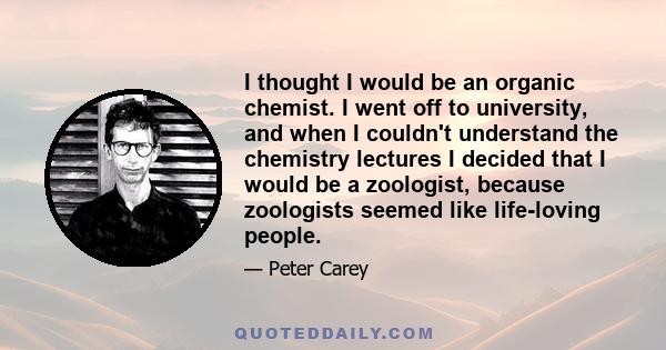 I thought I would be an organic chemist. I went off to university, and when I couldn't understand the chemistry lectures I decided that I would be a zoologist, because zoologists seemed like life-loving people.