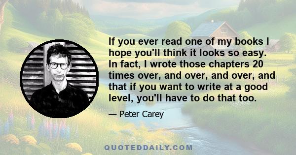 If you ever read one of my books I hope you'll think it looks so easy. In fact, I wrote those chapters 20 times over, and over, and over, and that if you want to write at a good level, you'll have to do that too.