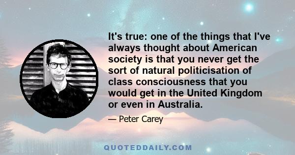 It's true: one of the things that I've always thought about American society is that you never get the sort of natural politicisation of class consciousness that you would get in the United Kingdom or even in Australia.