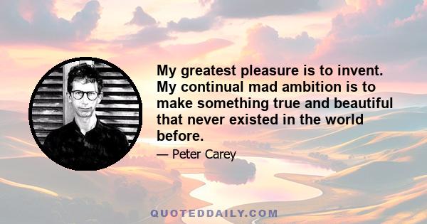 My greatest pleasure is to invent. My continual mad ambition is to make something true and beautiful that never existed in the world before.