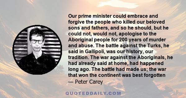 Our prime minister could embrace and forgive the people who killed our beloved sons and fathers, and so he should, but he could not, would not, apologise to the Aboriginal people for 200 years of murder and abuse. The