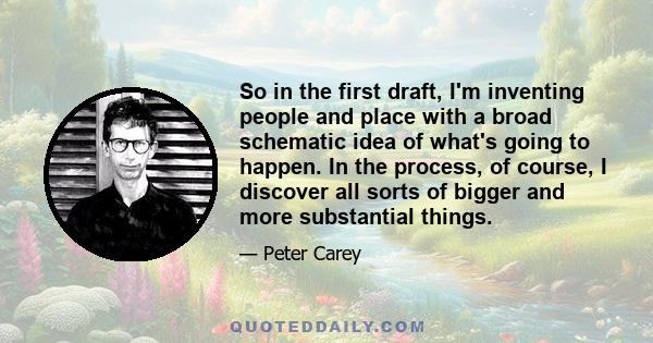 So in the first draft, I'm inventing people and place with a broad schematic idea of what's going to happen. In the process, of course, I discover all sorts of bigger and more substantial things.