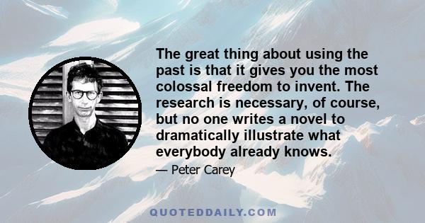 The great thing about using the past is that it gives you the most colossal freedom to invent. The research is necessary, of course, but no one writes a novel to dramatically illustrate what everybody already knows.