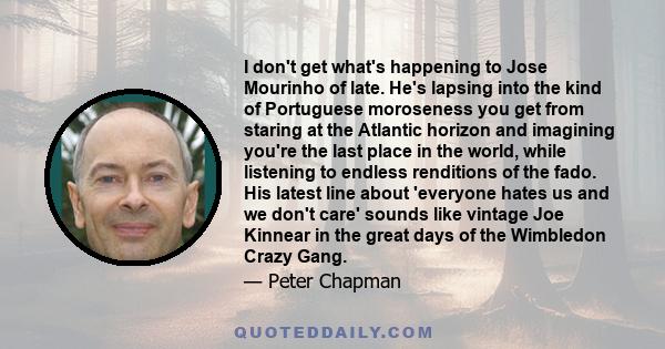 I don't get what's happening to Jose Mourinho of late. He's lapsing into the kind of Portuguese moroseness you get from staring at the Atlantic horizon and imagining you're the last place in the world, while listening