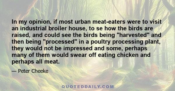 In my opinion, if most urban meat-eaters were to visit an industrial broiler house, to se how the birds are raised, and could see the birds being harvested and then being processed in a poultry processing plant, they