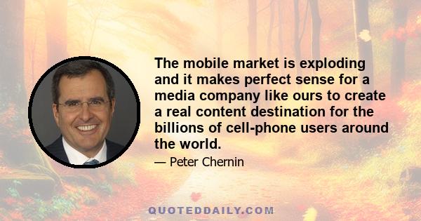 The mobile market is exploding and it makes perfect sense for a media company like ours to create a real content destination for the billions of cell-phone users around the world.