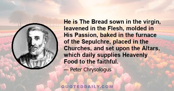 He is The Bread sown in the virgin, leavened in the Flesh, molded in His Passion, baked in the furnace of the Sepulchre, placed in the Churches, and set upon the Altars, which daily supplies Heavenly Food to the