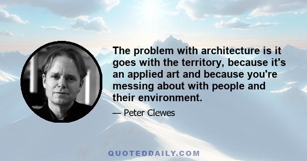 The problem with architecture is it goes with the territory, because it's an applied art and because you're messing about with people and their environment.