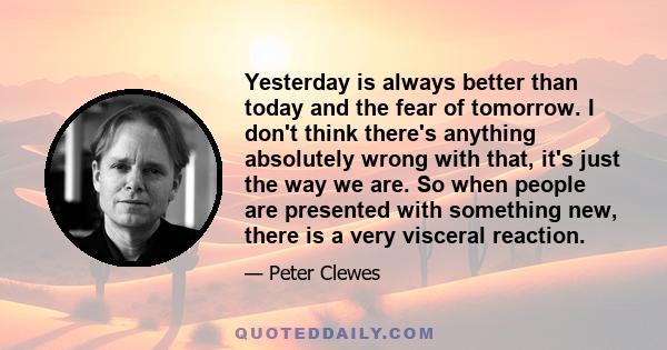 Yesterday is always better than today and the fear of tomorrow. I don't think there's anything absolutely wrong with that, it's just the way we are. So when people are presented with something new, there is a very