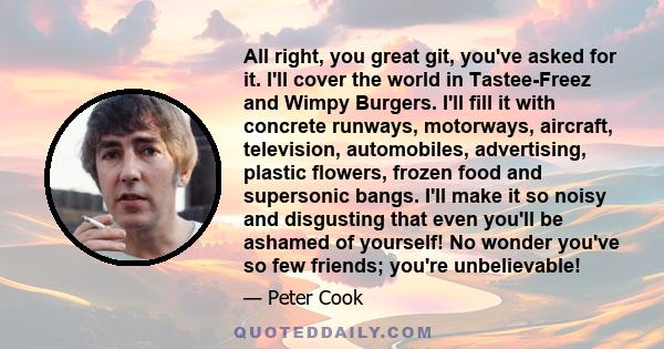 All right, you great git, you've asked for it. I'll cover the world in Tastee-Freez and Wimpy Burgers. I'll fill it with concrete runways, motorways, aircraft, television, automobiles, advertising, plastic flowers,