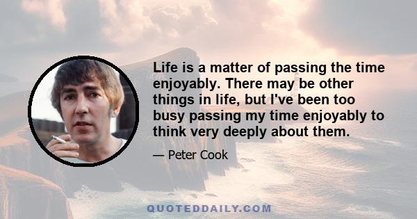 Life is a matter of passing the time enjoyably. There may be other things in life, but I've been too busy passing my time enjoyably to think very deeply about them.