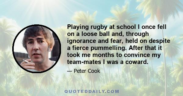 Playing rugby at school I once fell on a loose ball and, through ignorance and fear, held on despite a fierce pummelling. After that it took me months to convince my team-mates I was a coward.