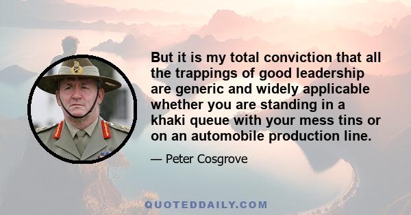 But it is my total conviction that all the trappings of good leadership are generic and widely applicable whether you are standing in a khaki queue with your mess tins or on an automobile production line.