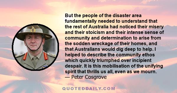 But the people of the disaster area fundamentally needed to understand that the rest of Australia had noticed their misery and their stoicism and their intense sense of community and determination to arise from the