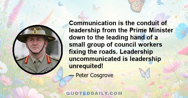 Communication is the conduit of leadership from the Prime Minister down to the leading hand of a small group of council workers fixing the roads. Leadership uncommunicated is leadership unrequited!