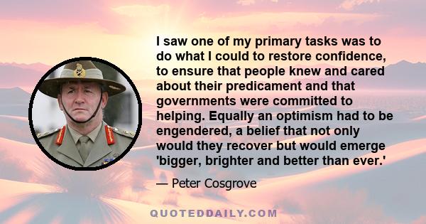 I saw one of my primary tasks was to do what I could to restore confidence, to ensure that people knew and cared about their predicament and that governments were committed to helping. Equally an optimism had to be