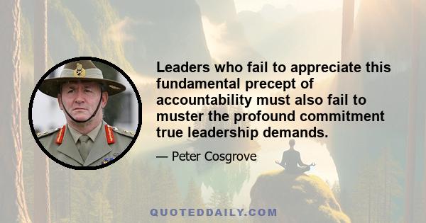 Leaders who fail to appreciate this fundamental precept of accountability must also fail to muster the profound commitment true leadership demands.