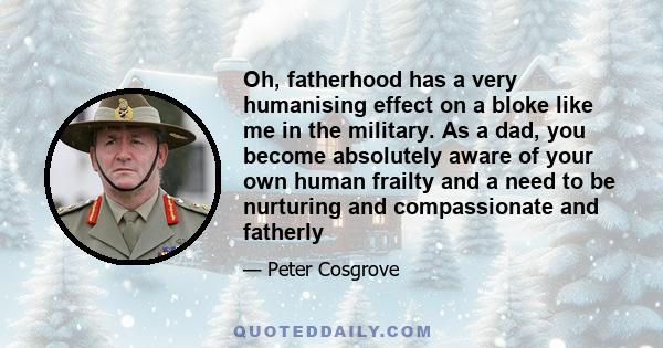 Oh, fatherhood has a very humanising effect on a bloke like me in the military. As a dad, you become absolutely aware of your own human frailty and a need to be nurturing and compassionate and fatherly