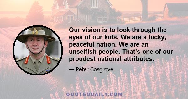 Our vision is to look through the eyes of our kids. We are a lucky, peaceful nation. We are an unselfish people. That's one of our proudest national attributes.